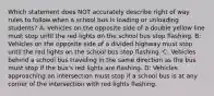 Which statement does NOT accurately describe right of way rules to follow when a school bus is loading or unloading students? A: Vehicles on the opposite side of a double yellow line must stop until the red lights on the school bus stop flashing. B: Vehicles on the opposite side of a divided highway must stop until the red lights on the school bus stop flashing. C: Vehicles behind a school bus traveling in the same direction as the bus must stop if the bus's red lights are flashing. D: Vehicles approaching an intersection must stop if a school bus is at any corner of the intersection with red lights flashing.