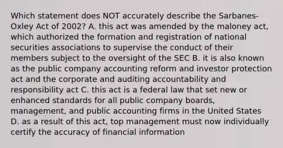 Which statement does NOT accurately describe the Sarbanes-Oxley Act of 2002? A. this act was amended by the maloney act, which authorized the formation and registration of national securities associations to supervise the conduct of their members subject to the oversight of the SEC B. it is also known as the public company accounting reform and investor protection act and the corporate and auditing accountability and responsibility act C. this act is a federal law that set new or enhanced standards for all public company boards, management, and public accounting firms in the United States D. as a result of this act, top management must now individually certify the accuracy of financial information