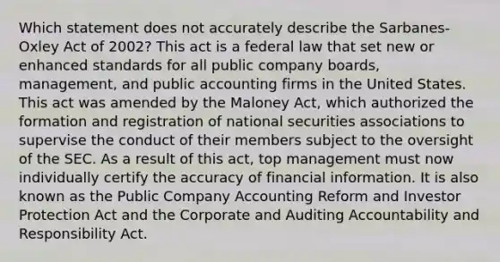 Which statement does not accurately describe the Sarbanes-Oxley Act of 2002? This act is a federal law that set new or enhanced standards for all public company boards, management, and public accounting firms in the United States. This act was amended by the Maloney Act, which authorized the formation and registration of national securities associations to supervise the conduct of their members subject to the oversight of the SEC. As a result of this act, top management must now individually certify the accuracy of financial information. It is also known as the Public Company Accounting Reform and Investor Protection Act and the Corporate and Auditing Accountability and Responsibility Act.