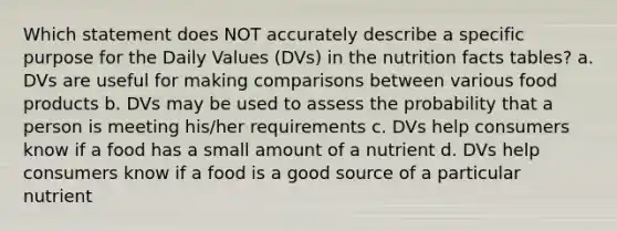 Which statement does NOT accurately describe a specific purpose for the Daily Values (DVs) in the nutrition facts tables? a. DVs are useful for making comparisons between various food products b. DVs may be used to assess the probability that a person is meeting his/her requirements c. DVs help consumers know if a food has a small amount of a nutrient d. DVs help consumers know if a food is a good source of a particular nutrient