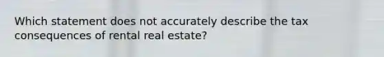 Which statement does not accurately describe the tax consequences of rental real estate?