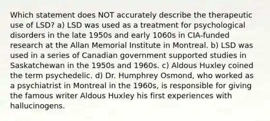 Which statement does NOT accurately describe the therapeutic use of LSD? a) LSD was used as a treatment for psychological disorders in the late 1950s and early 1060s in CIA-funded research at the Allan Memorial Institute in Montreal. b) LSD was used in a series of Canadian government supported studies in Saskatchewan in the 1950s and 1960s. c) Aldous Huxley coined the term psychedelic. d) Dr. Humphrey Osmond, who worked as a psychiatrist in Montreal in the 1960s, is responsible for giving the famous writer Aldous Huxley his first experiences with hallucinogens.