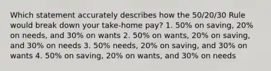 Which statement accurately describes how the 50/20/30 Rule would break down your take-home pay? 1. 50% on saving, 20% on needs, and 30% on wants 2. 50% on wants, 20% on saving, and 30% on needs 3. 50% needs, 20% on saving, and 30% on wants 4. 50% on saving, 20% on wants, and 30% on needs