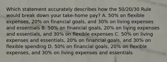 Which statement accurately describes how the 50/20/30 Rule would break down your take-home pay? A. 50% on flexible expenses, 20% on financial goals, and 30% on living expenses and essentials B. 50% on financial goals, 20% on living expenses and essentials, and 30% on flexible expenses C. 50% on living expenses and essentials, 20% on financial goals, and 30% on flexible spending D. 50% on financial goals, 20% on flexible expenses, and 30% on living expenses and essentials