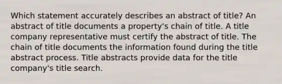 Which statement accurately describes an abstract of title? An abstract of title documents a property's chain of title. A title company representative must certify the abstract of title. The chain of title documents the information found during the title abstract process. Title abstracts provide data for the title company's title search.