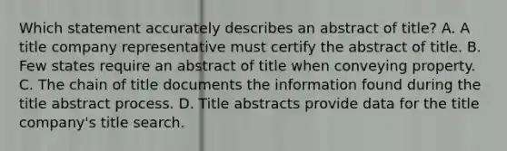 Which statement accurately describes an abstract of title? A. A title company representative must certify the abstract of title. B. Few states require an abstract of title when conveying property. C. The chain of title documents the information found during the title abstract process. D. Title abstracts provide data for the title company's title search.