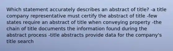 Which statement accurately describes an abstract of title? -a title company representative must certify the abstract of title -few states require an abstract of title when conveying property -the chain of title documents the information found during the abstract process -title abstracts provide data for the company's title search