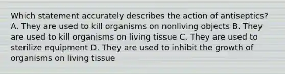 Which statement accurately describes the action of antiseptics? A. They are used to kill organisms on nonliving objects B. They are used to kill organisms on living tissue C. They are used to sterilize equipment D. They are used to inhibit the growth of organisms on living tissue