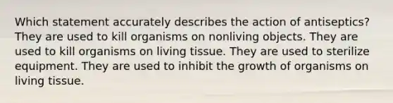 Which statement accurately describes the action of antiseptics? They are used to kill organisms on nonliving objects. They are used to kill organisms on living tissue. They are used to sterilize equipment. They are used to inhibit the growth of organisms on living tissue.