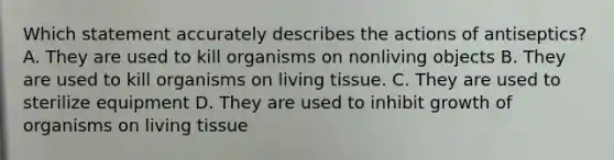 Which statement accurately describes the actions of antiseptics? A. They are used to kill organisms on nonliving objects B. They are used to kill organisms on living tissue. C. They are used to sterilize equipment D. They are used to inhibit growth of organisms on living tissue