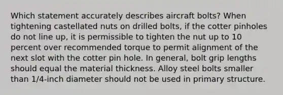 Which statement accurately describes aircraft bolts? When tightening castellated nuts on drilled bolts, if the cotter pinholes do not line up, it is permissible to tighten the nut up to 10 percent over recommended torque to permit alignment of the next slot with the cotter pin hole. In general, bolt grip lengths should equal the material thickness. Alloy steel bolts smaller than 1/4-inch diameter should not be used in primary structure.