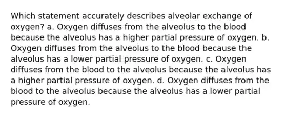 Which statement accurately describes alveolar exchange of oxygen? a. Oxygen diffuses from the alveolus to the blood because the alveolus has a higher partial pressure of oxygen. b. Oxygen diffuses from the alveolus to the blood because the alveolus has a lower partial pressure of oxygen. c. Oxygen diffuses from the blood to the alveolus because the alveolus has a higher partial pressure of oxygen. d. Oxygen diffuses from the blood to the alveolus because the alveolus has a lower partial pressure of oxygen.