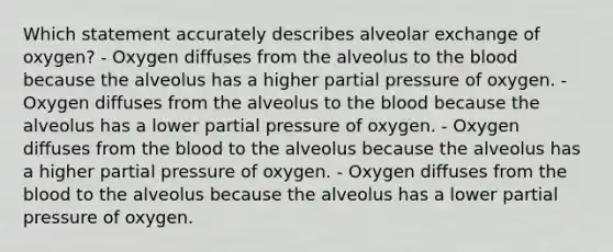 Which statement accurately describes alveolar exchange of oxygen? - Oxygen diffuses from the alveolus to <a href='https://www.questionai.com/knowledge/k7oXMfj7lk-the-blood' class='anchor-knowledge'>the blood</a> because the alveolus has a higher partial pressure of oxygen. - Oxygen diffuses from the alveolus to the blood because the alveolus has a lower partial pressure of oxygen. - Oxygen diffuses from the blood to the alveolus because the alveolus has a higher partial pressure of oxygen. - Oxygen diffuses from the blood to the alveolus because the alveolus has a lower partial pressure of oxygen.