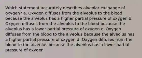 Which statement accurately describes alveolar exchange of oxygen? a. Oxygen diffuses from the alveolus to the blood because the alveolus has a higher partial pressure of oxygen b. Oxygen diffuses from the alveolus to the blood because the alveolus has a lower partial pressure of oxygen c. Oxygen diffuses from the blood to the alveolus because the alveolus has a higher partial pressure of oxygen d. Oxygen diffuses from the blood to the alveolus because the alveolus has a lower partial pressure of oxygen