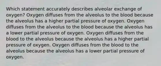 Which statement accurately describes alveolar exchange of oxygen? Oxygen diffuses from the alveolus to the blood because the alveolus has a higher partial pressure of oxygen. Oxygen diffuses from the alveolus to the blood because the alveolus has a lower partial pressure of oxygen. Oxygen diffuses from the blood to the alveolus because the alveolus has a higher partial pressure of oxygen. Oxygen diffuses from the blood to the alveolus because the alveolus has a lower partial pressure of oxygen.