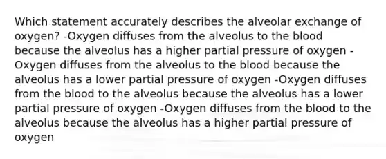 Which statement accurately describes the alveolar exchange of oxygen?​ -Oxygen diffuses from the alveolus to the blood because the alveolus has a higher partial pressure of oxygen -Oxygen diffuses from the alveolus to the blood because the alveolus has a lower partial pressure of oxygen -Oxygen diffuses from the blood to the alveolus because the alveolus has a lower partial pressure of oxygen -Oxygen diffuses from the blood to the alveolus because the alveolus has a higher partial pressure of oxygen