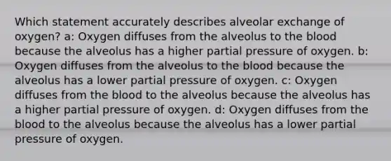 Which statement accurately describes alveolar exchange of oxygen? a: Oxygen diffuses from the alveolus to the blood because the alveolus has a higher partial pressure of oxygen. b: Oxygen diffuses from the alveolus to the blood because the alveolus has a lower partial pressure of oxygen. c: Oxygen diffuses from the blood to the alveolus because the alveolus has a higher partial pressure of oxygen. d: Oxygen diffuses from the blood to the alveolus because the alveolus has a lower partial pressure of oxygen.