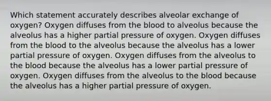 Which statement accurately describes alveolar exchange of oxygen? Oxygen diffuses from the blood to alveolus because the alveolus has a higher partial pressure of oxygen. Oxygen diffuses from the blood to the alveolus because the alveolus has a lower partial pressure of oxygen. Oxygen diffuses from the alveolus to the blood because the alveolus has a lower partial pressure of oxygen. Oxygen diffuses from the alveolus to the blood because the alveolus has a higher partial pressure of oxygen.