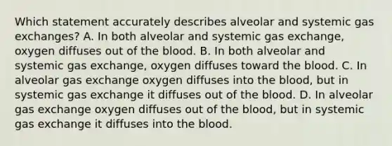 Which statement accurately describes alveolar and systemic <a href='https://www.questionai.com/knowledge/kU8LNOksTA-gas-exchange' class='anchor-knowledge'>gas exchange</a>s? A. In both alveolar and systemic gas exchange, oxygen diffuses out of <a href='https://www.questionai.com/knowledge/k7oXMfj7lk-the-blood' class='anchor-knowledge'>the blood</a>. B. In both alveolar and systemic gas exchange, oxygen diffuses toward the blood. C. In alveolar gas exchange oxygen diffuses into the blood, but in systemic gas exchange it diffuses out of the blood. D. In alveolar gas exchange oxygen diffuses out of the blood, but in systemic gas exchange it diffuses into the blood.