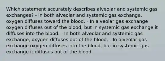 Which statement accurately describes alveolar and systemic gas exchanges? - In both alveolar and systemic gas exchange, oxygen diffuses toward the blood. - In alveolar gas exchange oxygen diffuses out of the blood, but in systemic gas exchange it diffuses into the blood. - In both alveolar and systemic gas exchange, oxygen diffuses out of the blood. - In alveolar gas exchange oxygen diffuses into the blood, but in systemic gas exchange it diffuses out of the blood.