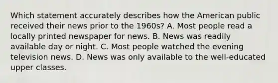 Which statement accurately describes how the American public received their news prior to the 1960s? A. Most people read a locally printed newspaper for news. B. News was readily available day or night. C. Most people watched the evening television news. D. News was only available to the well-educated upper classes.