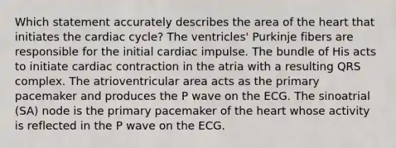 Which statement accurately describes the area of the heart that initiates the cardiac cycle? The ventricles' Purkinje fibers are responsible for the initial cardiac impulse. The bundle of His acts to initiate cardiac contraction in the atria with a resulting QRS complex. The atrioventricular area acts as the primary pacemaker and produces the P wave on the ECG. The sinoatrial (SA) node is the primary pacemaker of the heart whose activity is reflected in the P wave on the ECG.