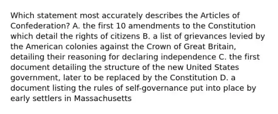 Which statement most accurately describes the Articles of Confederation? A. the first 10 amendments to the Constitution which detail the rights of citizens B. a list of grievances levied by the American colonies against the Crown of Great Britain, detailing their reasoning for declaring independence C. the first document detailing the structure of the new United States government, later to be replaced by the Constitution D. a document listing the rules of self-governance put into place by early settlers in Massachusetts