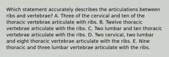 Which statement accurately describes the articulations between ribs and vertebrae? A. Three of the cervical and ten of the thoracic vertebrae articulate with ribs. B. Twelve thoracic vertebrae articulate with the ribs. C. Two lumbar and ten thoracic vertebrae articulate with the ribs. D. Two cervical, two lumbar and eight thoracic vertebrae articulate with the ribs. E. Nine thoracic and three lumbar vertebrae articulate with the ribs.