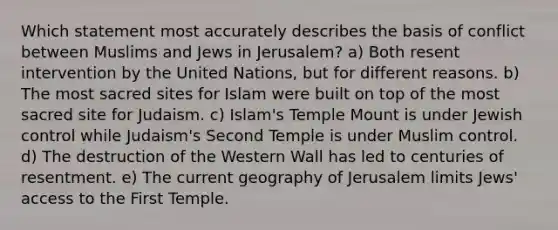 Which statement most accurately describes the basis of conflict between Muslims and Jews in Jerusalem? a) Both resent intervention by the United Nations, but for different reasons. b) The most sacred sites for Islam were built on top of the most sacred site for Judaism. c) Islam's Temple Mount is under Jewish control while Judaism's Second Temple is under Muslim control. d) The destruction of the Western Wall has led to centuries of resentment. e) The current geography of Jerusalem limits Jews' access to the First Temple.