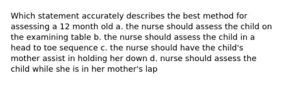 Which statement accurately describes the best method for assessing a 12 month old a. the nurse should assess the child on the examining table b. the nurse should assess the child in a head to toe sequence c. the nurse should have the child's mother assist in holding her down d. nurse should assess the child while she is in her mother's lap