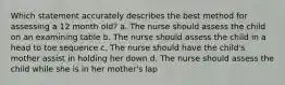 Which statement accurately describes the best method for assessing a 12 month old? a. The nurse should assess the child on an examining table b. The nurse should assess the child in a head to toe sequence c. The nurse should have the child's mother assist in holding her down d. The nurse should assess the child while she is in her mother's lap