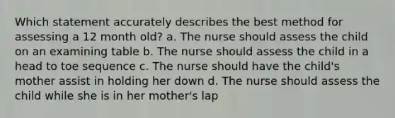 Which statement accurately describes the best method for assessing a 12 month old? a. The nurse should assess the child on an examining table b. The nurse should assess the child in a head to toe sequence c. The nurse should have the child's mother assist in holding her down d. The nurse should assess the child while she is in her mother's lap