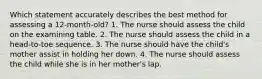 Which statement accurately describes the best method for assessing a 12-month-old? 1. The nurse should assess the child on the examining table. 2. The nurse should assess the child in a head-to-toe sequence. 3. The nurse should have the child's mother assist in holding her down. 4. The nurse should assess the child while she is in her mother's lap.