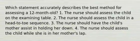 Which statement accurately describes the best method for assessing a 12-month-old? 1. The nurse should assess the child on the examining table. 2. The nurse should assess the child in a head-to-toe sequence. 3. The nurse should have the child's mother assist in holding her down. 4. The nurse should assess the child while she is in her mother's lap.