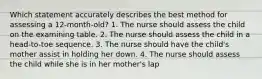 Which statement accurately describes the best method for assessing a 12-month-old? 1. The nurse should assess the child on the examining table. 2. The nurse should assess the child in a head-to-toe sequence. 3. The nurse should have the child's mother assist in holding her down. 4. The nurse should assess the child while she is in her mother's lap