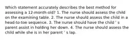 Which statement accurately describes the best method for assessing a 12-month-old? 1. The nurse should assess the child on the examining table. 2. The nurse should assess the child in a head-to-toe sequence. 3. The nurse should have the child ' s parent assist in holding her down. 4. The nurse should assess the child while she is in her parent ' s lap.