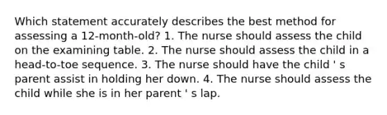 Which statement accurately describes the best method for assessing a 12-month-old? 1. The nurse should assess the child on the examining table. 2. The nurse should assess the child in a head-to-toe sequence. 3. The nurse should have the child ' s parent assist in holding her down. 4. The nurse should assess the child while she is in her parent ' s lap.