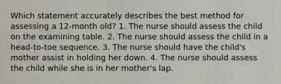 Which statement accurately describes the best method for assessing a 12-month old? 1. The nurse should assess the child on the examining table. 2. The nurse should assess the child in a head-to-toe sequence. 3. The nurse should have the child's mother assist in holding her down. 4. The nurse should assess the child while she is in her mother's lap.