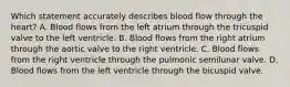 Which statement accurately describes blood flow through the heart? A. Blood flows from the left atrium through the tricuspid valve to the left ventricle. B. Blood flows from the right atrium through the aortic valve to the right ventricle. C. Blood flows from the right ventricle through the pulmonic semilunar valve. D. Blood flows from the left ventricle through the bicuspid valve.