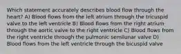 Which statement accurately describes blood flow through the heart? A) Blood flows from the left atrium through the tricuspid valve to the left ventricle B) Blood flows from the right atrium through the aortic valve to the right ventricle C) Blood flows from the right ventricle through the pulmonic semilunar valve D) Blood flows from the left ventricle through the bicuspid valve