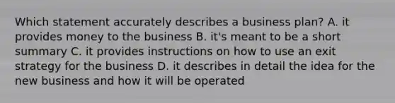 Which statement accurately describes a business plan? A. it provides money to the business B. it's meant to be a short summary C. it provides instructions on how to use an exit strategy for the business D. it describes in detail the idea for the new business and how it will be operated