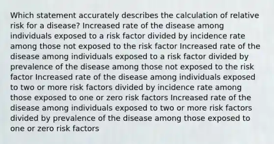 Which statement accurately describes the calculation of relative risk for a disease? Increased rate of the disease among individuals exposed to a risk factor divided by incidence rate among those not exposed to the risk factor Increased rate of the disease among individuals exposed to a risk factor divided by prevalence of the disease among those not exposed to the risk factor Increased rate of the disease among individuals exposed to two or more risk factors divided by incidence rate among those exposed to one or zero risk factors Increased rate of the disease among individuals exposed to two or more risk factors divided by prevalence of the disease among those exposed to one or zero risk factors