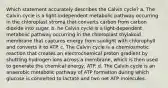 Which statement accurately describes the Calvin cycle? a. The Calvin cycle is a light-independent metabolic pathway occurring in the chloroplast stroma that converts carbon from carbon dioxide into sugar. b. he Calvin cycle is a light-dependent metabolic pathway occurring in the chloroplast thylakoid membrane that captures energy from sunlight with chlorophyll and converts it to ATP. c. The Calvin cycle is a chemiosmotic reaction that creates an electrochemical proton gradient by shuttling hydrogen ions across a membrane, which is then used to generate the chemical energy, ATP. d. The Calvin cycle is an anaerobic metabolic pathway of ATP formation during which glucose is converted to lactate and two net ATP molecules.