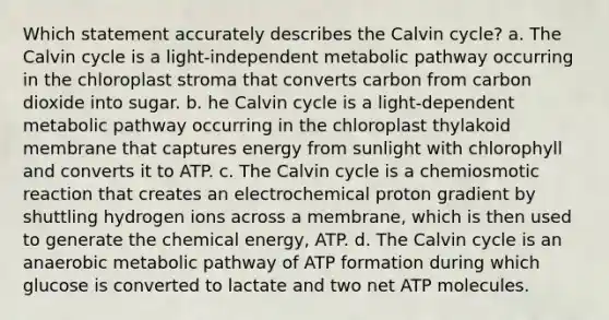 Which statement accurately describes the Calvin cycle? a. The Calvin cycle is a light-independent metabolic pathway occurring in the chloroplast stroma that converts carbon from carbon dioxide into sugar. b. he Calvin cycle is a light-dependent metabolic pathway occurring in the chloroplast thylakoid membrane that captures energy from sunlight with chlorophyll and converts it to ATP. c. The Calvin cycle is a chemiosmotic reaction that creates an electrochemical proton gradient by shuttling hydrogen ions across a membrane, which is then used to generate the chemical energy, ATP. d. The Calvin cycle is an anaerobic metabolic pathway of ATP formation during which glucose is converted to lactate and two net ATP molecules.