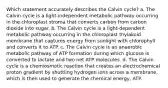 Which statement accurately describes the Calvin cycle? a. The Calvin cycle is a light‑independent metabolic pathway occurring in the chloroplast stroma that converts carbon from carbon dioxide into sugar. b. The Calvin cycle is a light‑dependent metabolic pathway occurring in the chloroplast thylakoid membrane that captures energy from sunlight with chlorophyll and converts it to ATP. c. The Calvin cycle is an anaerobic metabolic pathway of ATP formation during which glucose is converted to lactate and two net ATP molecules. d. The Calvin cycle is a chemiosmotic reaction that creates an electrochemical proton gradient by shuttling hydrogen ions across a membrane, which is then used to generate the chemical energy, ATP.