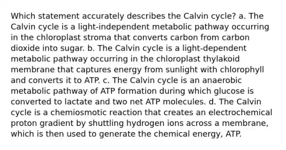 Which statement accurately describes the Calvin cycle? a. The Calvin cycle is a light‑independent metabolic pathway occurring in the chloroplast stroma that converts carbon from carbon dioxide into sugar. b. The Calvin cycle is a light‑dependent metabolic pathway occurring in the chloroplast thylakoid membrane that captures energy from sunlight with chlorophyll and converts it to ATP. c. The Calvin cycle is an anaerobic metabolic pathway of ATP formation during which glucose is converted to lactate and two net ATP molecules. d. The Calvin cycle is a chemiosmotic reaction that creates an electrochemical proton gradient by shuttling hydrogen ions across a membrane, which is then used to generate the chemical energy, ATP.