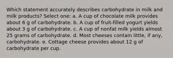 Which statement accurately describes carbohydrate in milk and milk products? Select one: a. A cup of chocolate milk provides about 6 g of carbohydrate. b. A cup of fruit-filled yogurt yields about 3 g of carbohydrate. c. A cup of nonfat milk yields almost 25 grams of carbohydrate. d. Most cheeses contain little, if any, carbohydrate. e. Cottage cheese provides about 12 g of carbohydrate per cup.