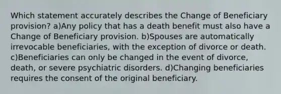 Which statement accurately describes the Change of Beneficiary provision? a)Any policy that has a death benefit must also have a Change of Beneficiary provision. b)Spouses are automatically irrevocable beneficiaries, with the exception of divorce or death. c)Beneficiaries can only be changed in the event of divorce, death, or severe psychiatric disorders. d)Changing beneficiaries requires the consent of the original beneficiary.