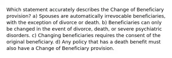 Which statement accurately describes the Change of Beneficiary provision? a) Spouses are automatically irrevocable beneficiaries, with the exception of divorce or death. b) Beneficiaries can only be changed in the event of divorce, death, or severe psychiatric disorders. c) Changing beneficiaries requires the consent of the original beneficiary. d) Any policy that has a death benefit must also have a Change of Beneficiary provision.