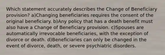 Which statement accurately describes the Change of Beneficiary provision? a)Changing beneficiaries requires the consent of the original beneficiary. b)Any policy that has a death benefit must also have a Change of Beneficiary provision. c)Spouses are automatically irrevocable beneficiaries, with the exception of divorce or death. d)Beneficiaries can only be changed in the event of divorce, death, or severe psychiatric disorders.